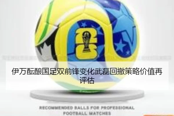 伊万酝酿国足双前锋变化武磊回撤策略价值再评估